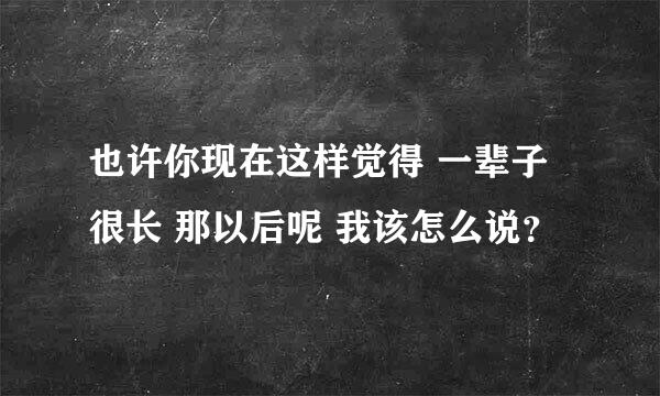 也许你现在这样觉得 一辈子很长 那以后呢 我该怎么说？