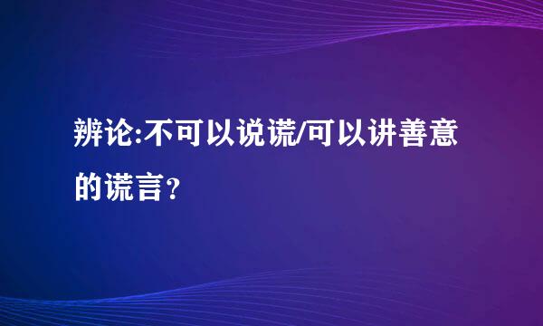 辨论:不可以说谎/可以讲善意的谎言？