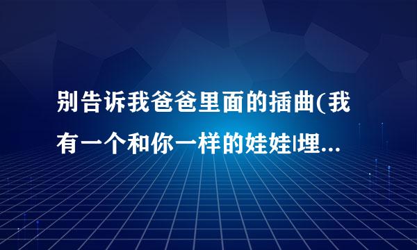 别告诉我爸爸里面的插曲(我有一个和你一样的娃娃|埋在了土里|在我的记忆里你好冷漠|不要让我哭泣)求歌名