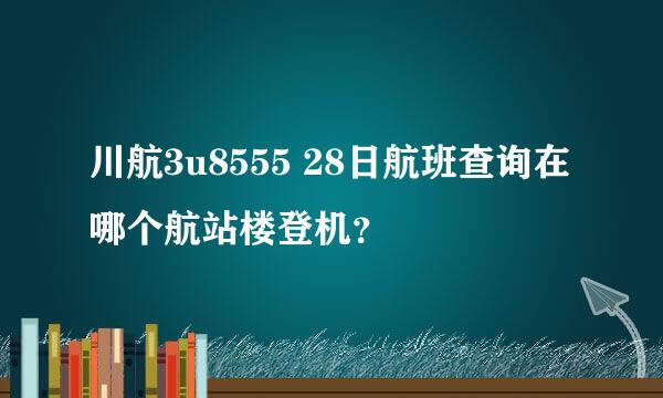 川航3u8555 28日航班查询在哪个航站楼登机？