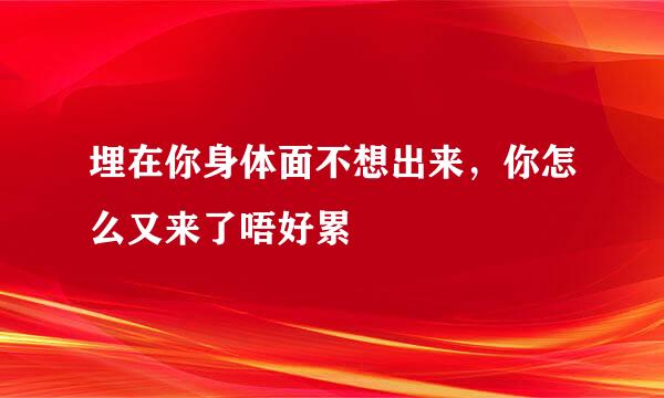 埋在你身体面不想出来，你怎么又来了唔好累