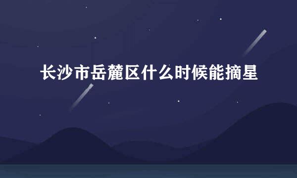 长沙市岳麓区什么时候能摘星