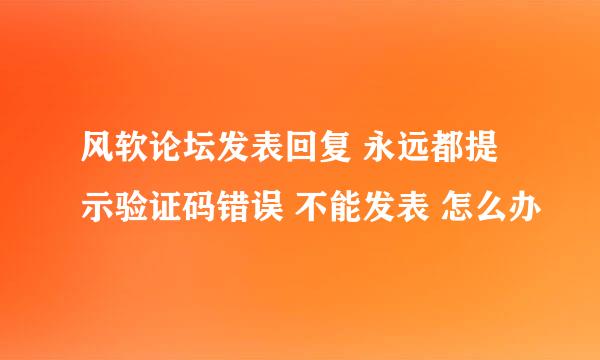 风软论坛发表回复 永远都提示验证码错误 不能发表 怎么办