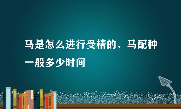 马是怎么进行受精的，马配种一般多少时间