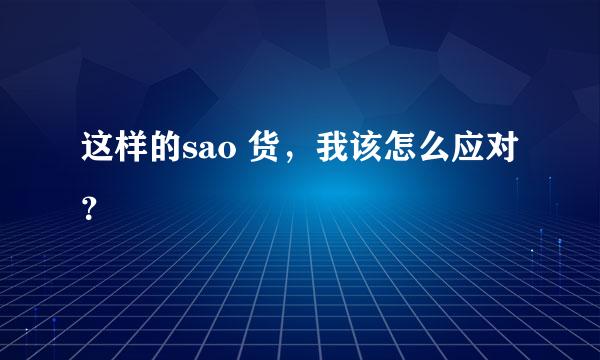 这样的sao 货，我该怎么应对？