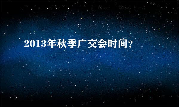 2013年秋季广交会时间？