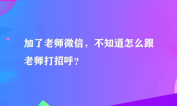 加了老师微信，不知道怎么跟老师打招呼？