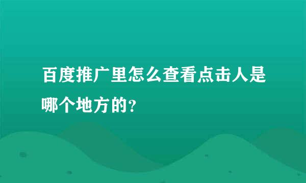 百度推广里怎么查看点击人是哪个地方的？