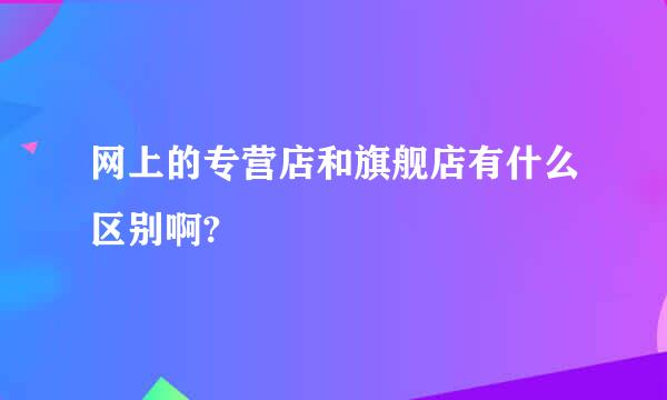 网上的专营店和旗舰店有什么区别啊?