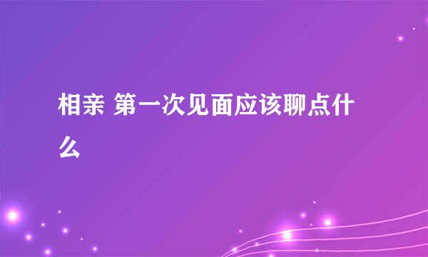 相亲 第一次见面应该聊点什么