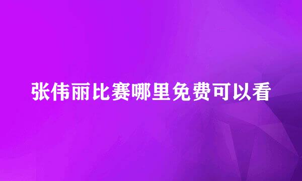 张伟丽比赛哪里免费可以看