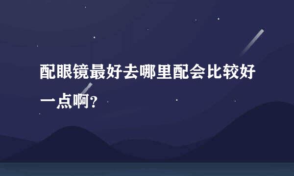 配眼镜最好去哪里配会比较好一点啊？