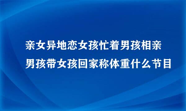 亲女异地恋女孩忙着男孩相亲男孩带女孩回家称体重什么节目