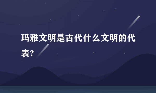 玛雅文明是古代什么文明的代表?