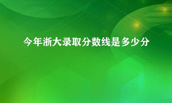 今年浙大录取分数线是多少分