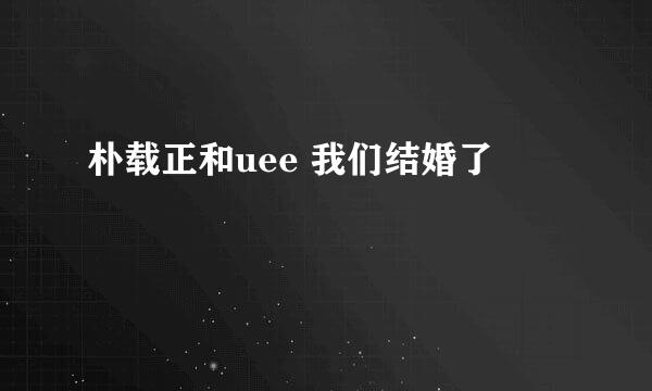 朴载正和uee 我们结婚了