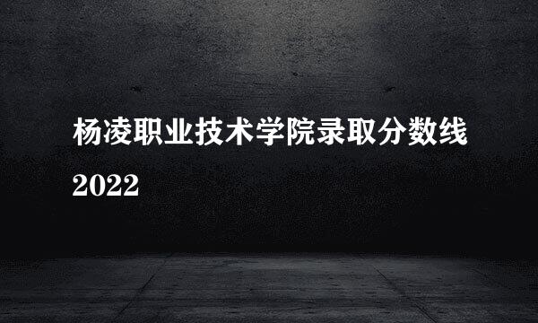 杨凌职业技术学院录取分数线2022