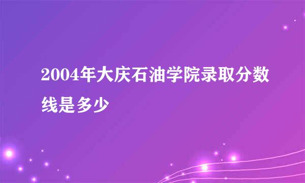 2004年大庆石油学院录取分数线是多少