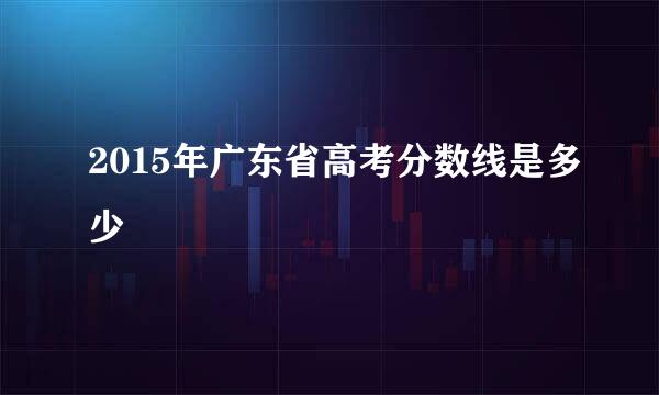 2015年广东省高考分数线是多少