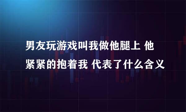 男友玩游戏叫我做他腿上 他紧紧的抱着我 代表了什么含义