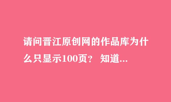 请问晋江原创网的作品库为什么只显示100页？ 知道的朋友回答一下，谢谢！