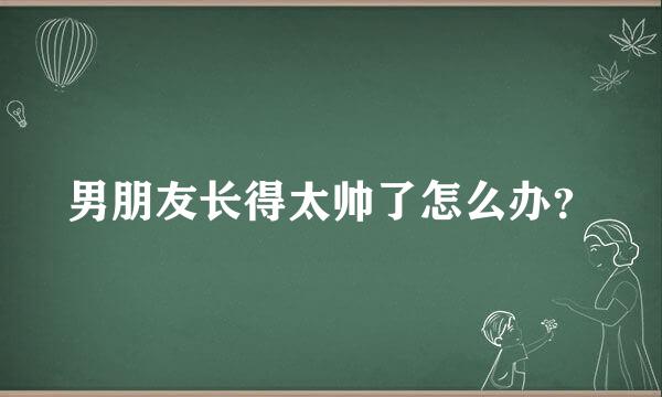 男朋友长得太帅了怎么办？