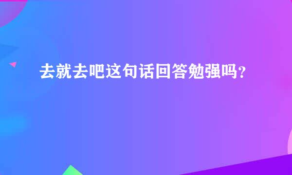 去就去吧这句话回答勉强吗？