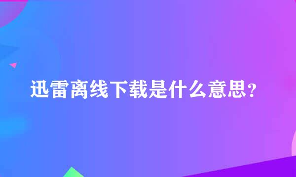 迅雷离线下载是什么意思？