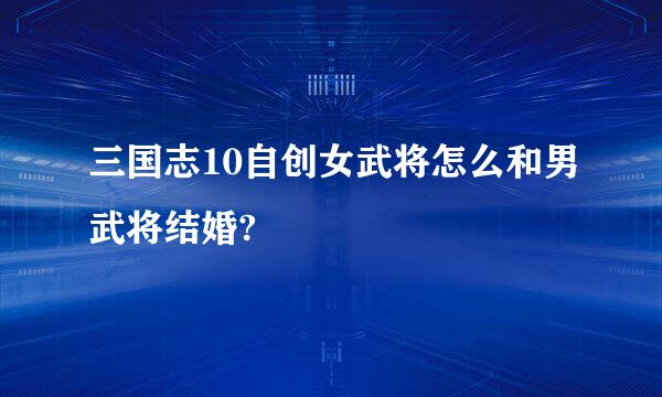 三国志10自创女武将怎么和男武将结婚?