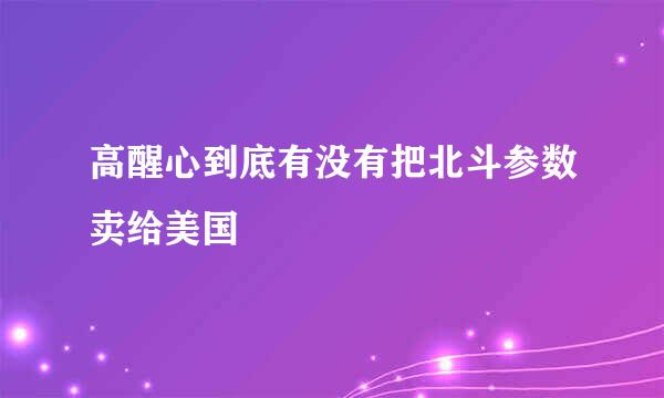 高醒心到底有没有把北斗参数卖给美国