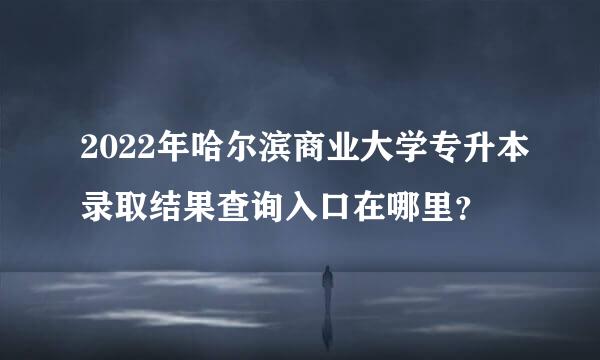 2022年哈尔滨商业大学专升本录取结果查询入口在哪里？