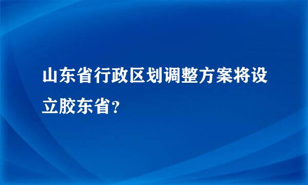 山东省行政区划调整方案将设立胶东省？