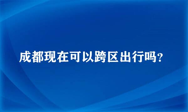 成都现在可以跨区出行吗？