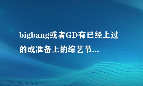 bigbang或者GD有已经上过的或准备上的综艺节目吗？？？要最新的，急急！！好的我还会加分的！！大神帮忙！