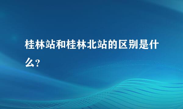 桂林站和桂林北站的区别是什么？