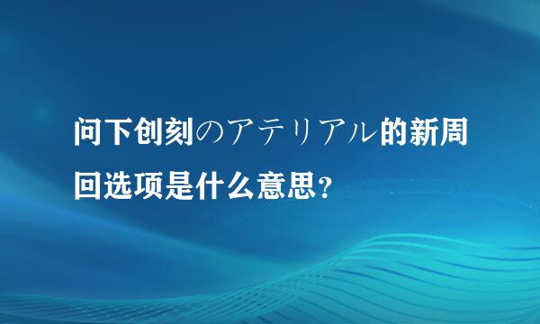 问下创刻のアテリアル的新周回选项是什么意思？