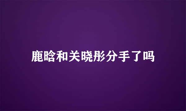 鹿晗和关晓彤分手了吗