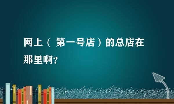 网上（ 第一号店）的总店在那里啊？