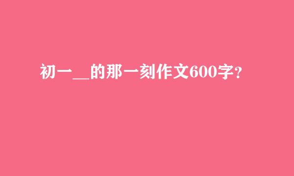 初一__的那一刻作文600字？