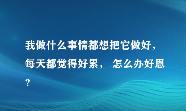 我做什么事情都想把它做好，每天都觉得好累， 怎么办好恩？