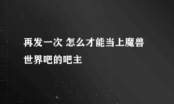 再发一次 怎么才能当上魔兽世界吧的吧主