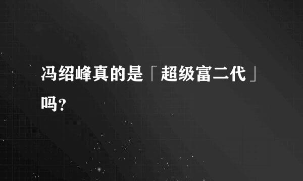 冯绍峰真的是「超级富二代」吗？