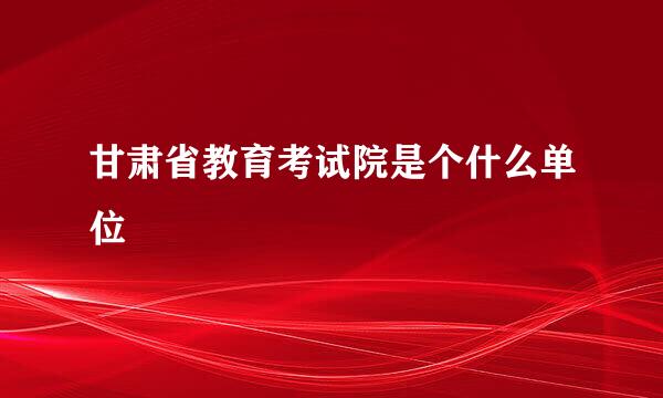 甘肃省教育考试院是个什么单位