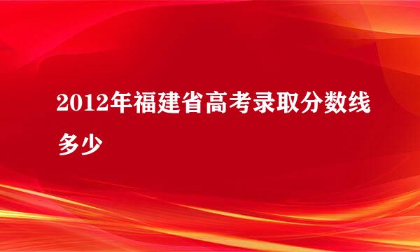 2012年福建省高考录取分数线多少