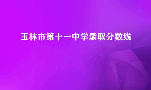 玉林市第十一中学录取分数线