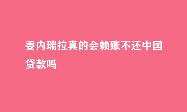 委内瑞拉真的会赖账不还中国贷款吗