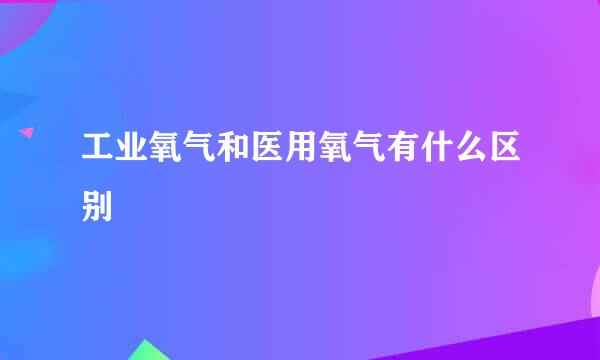 工业氧气和医用氧气有什么区别