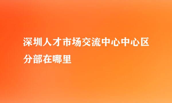 深圳人才市场交流中心中心区分部在哪里