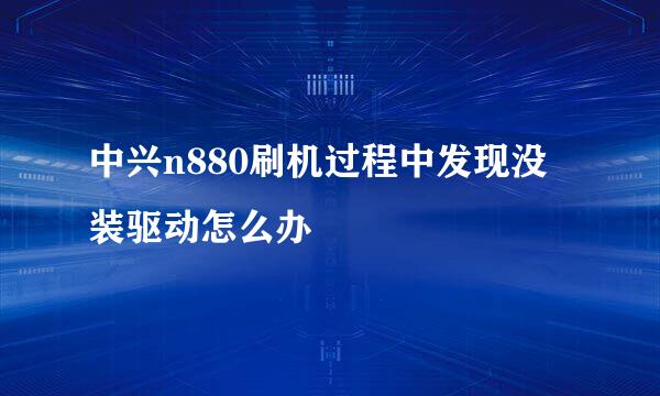 中兴n880刷机过程中发现没装驱动怎么办