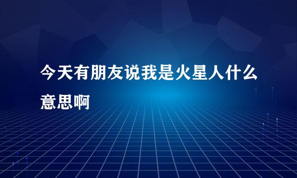 今天有朋友说我是火星人什么意思啊